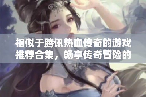相似于腾讯热血传奇的游戏推荐合集，畅享传奇冒险的精彩之旅