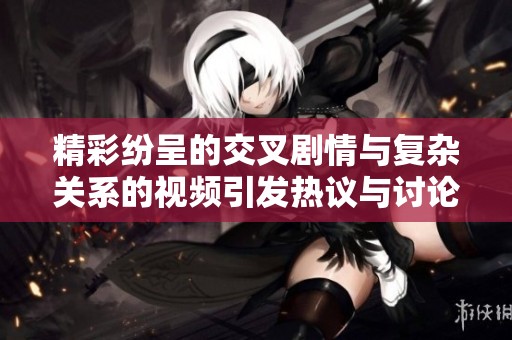 精彩纷呈的交叉剧情与复杂关系的视频引发热议与讨论
