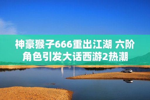 神豪猴子666重出江湖 六阶角色引发大话西游2热潮