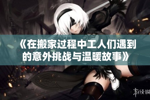 《在搬家过程中工人们遇到的意外挑战与温暖故事》