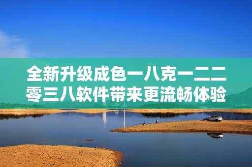 全新升级成色一八克一二二零三八软件带来更流畅体验与创新功能