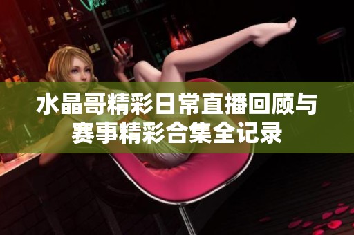 水晶哥精彩日常直播回顾与赛事精彩合集全记录