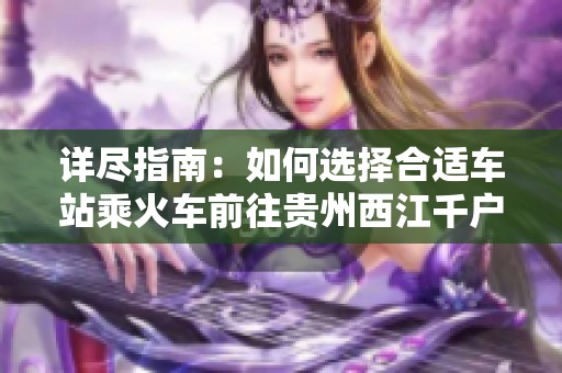 详尽指南：如何选择合适车站乘火车前往贵州西江千户苗寨