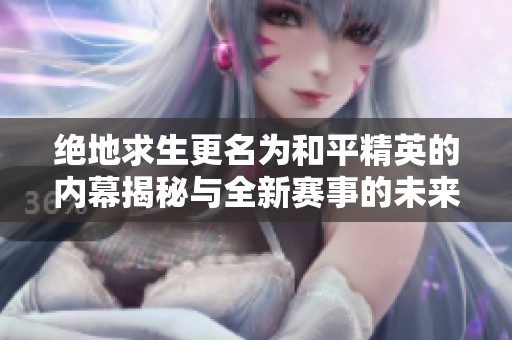 绝地求生更名为和平精英的内幕揭秘与全新赛事的未来展望