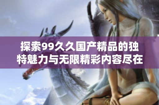 探索99久久国产精品的独特魅力与无限精彩内容尽在这里