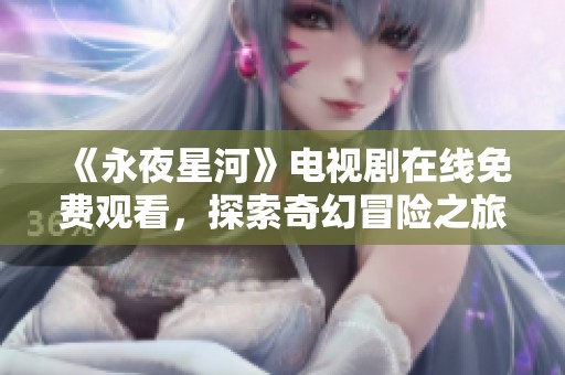 《永夜星河》电视剧在线免费观看，探索奇幻冒险之旅的精彩剧情