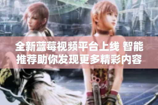 全新蓝莓视频平台上线 智能推荐助你发现更多精彩内容
