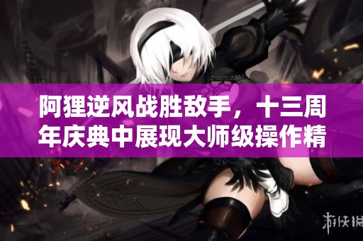 阿狸逆风战胜敌手，十三周年庆典中展现大师级操作精彩瞬间
