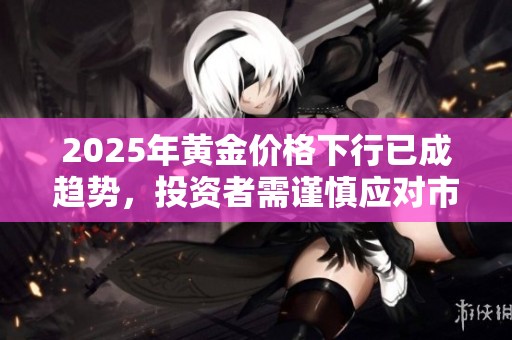2025年黄金价格下行已成趋势，投资者需谨慎应对市场变化