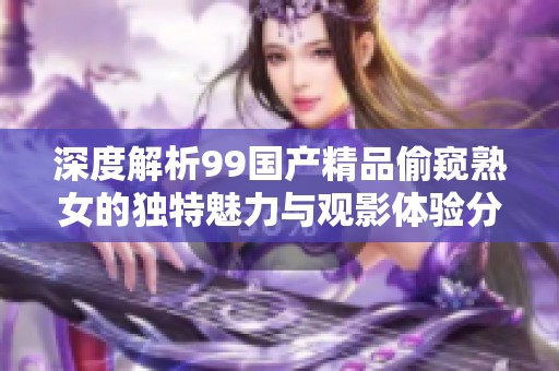 深度解析99国产精品偷窥熟女的独特魅力与观影体验分享