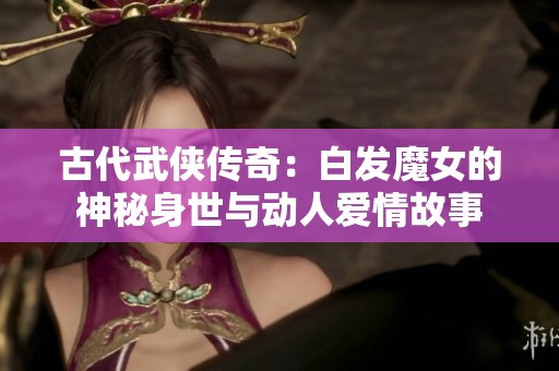 古代武侠传奇：白发魔女的神秘身世与动人爱情故事
