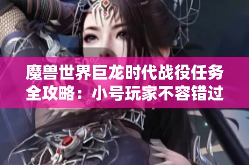 魔兽世界巨龙时代战役任务全攻略：小号玩家不容错过的必做任务解析