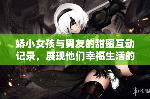 娇小女孩与男友的甜蜜互动记录，展现他们幸福生活的点滴瞬间