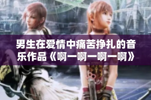 男生在爱情中痛苦挣扎的音乐作品《啊一啊一啊一啊》探讨情感的复杂性