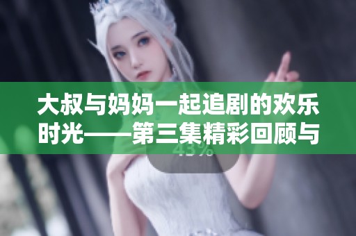大叔与妈妈一起追剧的欢乐时光——第三集精彩回顾与讨论