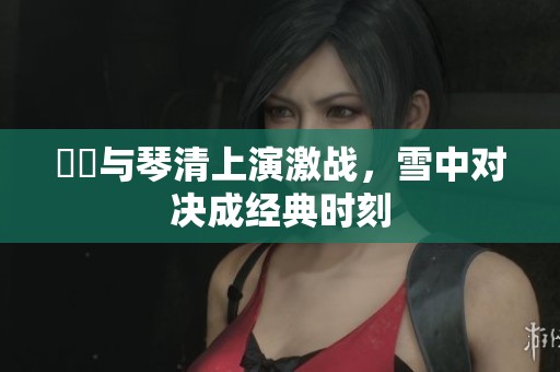 嫪毐与琴清上演激战，雪中对决成经典时刻