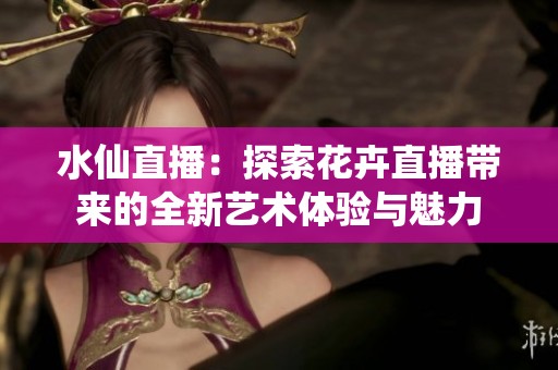 水仙直播：探索花卉直播带来的全新艺术体验与魅力