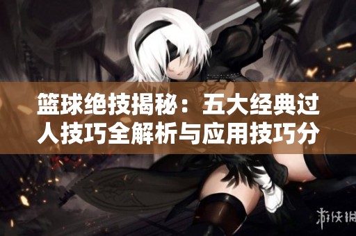 篮球绝技揭秘：五大经典过人技巧全解析与应用技巧分享