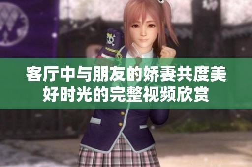 客厅中与朋友的娇妻共度美好时光的完整视频欣赏