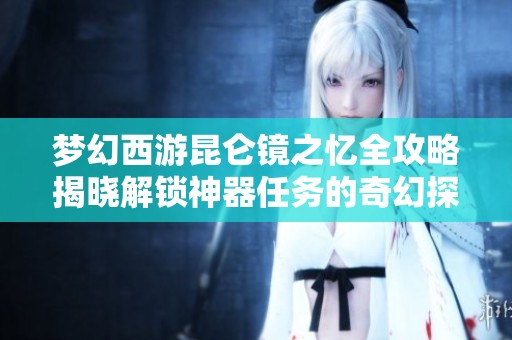梦幻西游昆仑镜之忆全攻略揭晓解锁神器任务的奇幻探险之旅