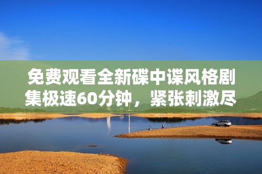免费观看全新碟中谍风格剧集极速60分钟，紧张刺激尽在其中