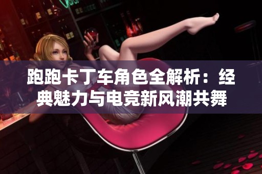 跑跑卡丁车角色全解析：经典魅力与电竞新风潮共舞
