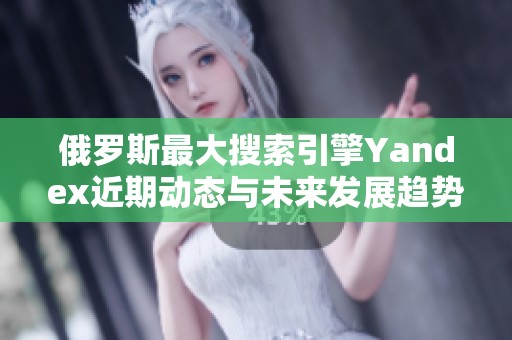 俄罗斯最大搜索引擎Yandex近期动态与未来发展趋势分析