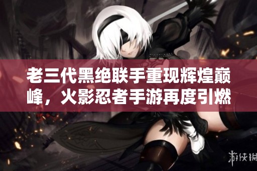老三代黑绝联手重现辉煌巅峰，火影忍者手游再度引燃战斗热情