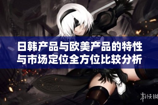 日韩产品与欧美产品的特性与市场定位全方位比较分析