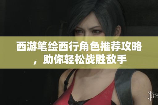 西游笔绘西行角色推荐攻略，助你轻松战胜敌手