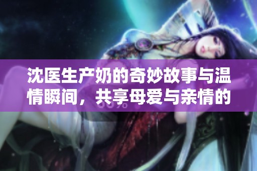沈医生产奶的奇妙故事与温情瞬间，共享母爱与亲情的感动时刻