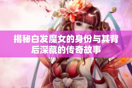 揭秘白发魔女的身份与其背后深藏的传奇故事