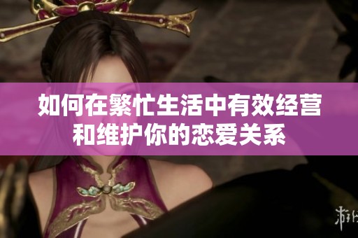 如何在繁忙生活中有效经营和维护你的恋爱关系
