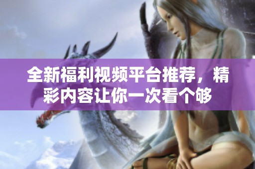 全新福利视频平台推荐，精彩内容让你一次看个够