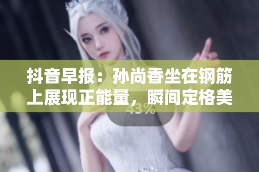 抖音早报：孙尚香坐在钢筋上展现正能量，瞬间定格美好时刻