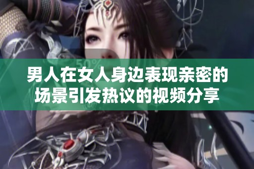 男人在女人身边表现亲密的场景引发热议的视频分享