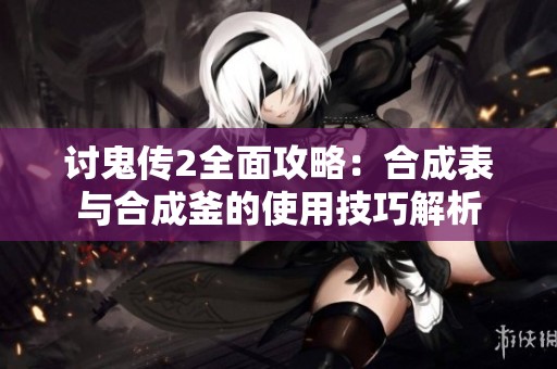 讨鬼传2全面攻略：合成表与合成釜的使用技巧解析