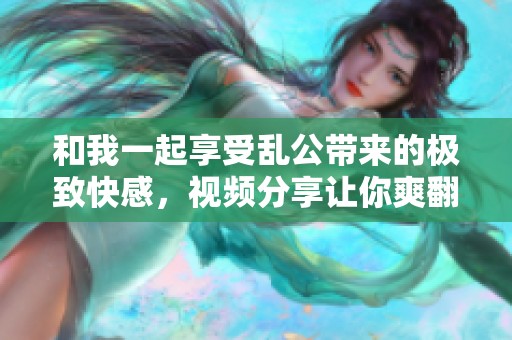 和我一起享受乱公带来的极致快感，视频分享让你爽翻天