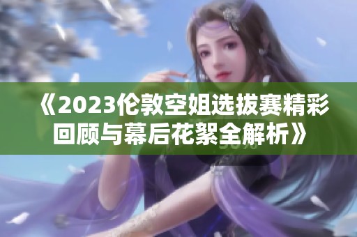 《2023伦敦空姐选拔赛精彩回顾与幕后花絮全解析》