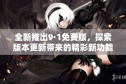 全新推出9·1免费版，探索版本更新带来的精彩新功能与改进