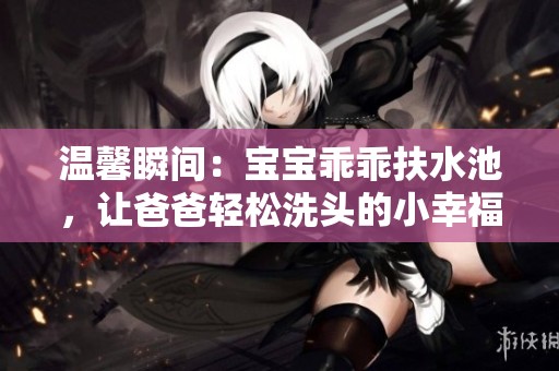 温馨瞬间：宝宝乖乖扶水池，让爸爸轻松洗头的小幸福时刻