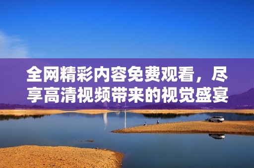 全网精彩内容免费观看，尽享高清视频带来的视觉盛宴