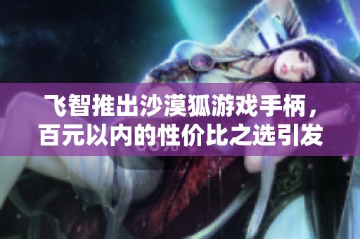 飞智推出沙漠狐游戏手柄，百元以内的性价比之选引发热议