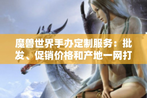 魔兽世界手办定制服务：批发、促销价格和产地一网打尽