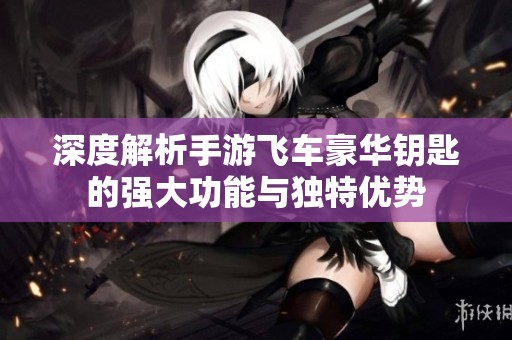 深度解析手游飞车豪华钥匙的强大功能与独特优势