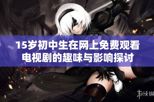 15岁初中生在网上免费观看电视剧的趣味与影响探讨