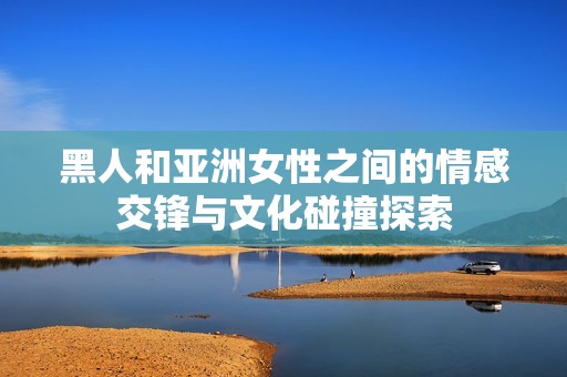 黑人和亚洲女性之间的情感交锋与文化碰撞探索