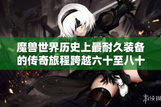 魔兽世界历史上最耐久装备的传奇旅程跨越六十至八十级三个版本