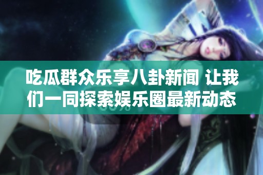 吃瓜群众乐享八卦新闻 让我们一同探索娱乐圈最新动态