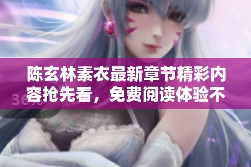 陈玄林素衣最新章节精彩内容抢先看，免费阅读体验不容错过